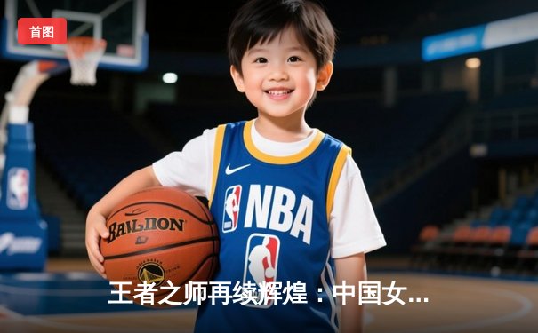 王者之师再续辉煌：中国女排3-1逆转巴西 夺世联赛第七冠