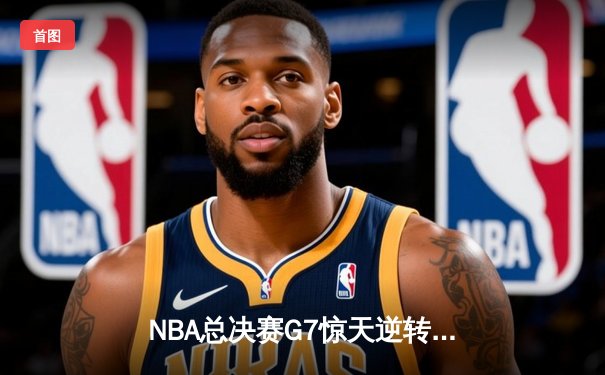 NBA总决赛G7惊天逆转：凯尔特人绝杀勇士登顶总冠军